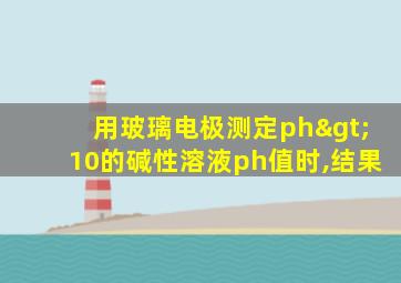 用玻璃电极测定ph>10的碱性溶液ph值时,结果